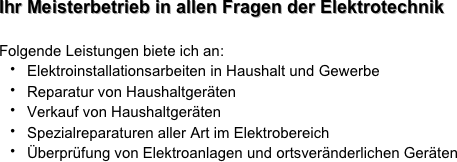 Ihr Meisterbetrieb in allen Fragen der Elektrotechnik
Folgende Leistungen biete ich an:
Elektroinstallationsarbeiten in Haushalt und Gewerbe Reparatur von Haushaltgeräten
Verkauf von HaushaltgerätenSpezialreparaturen aller Art im ElektrobereichÜberprüfung von Elektroanlagen und ortsveränderlichen Geräten

